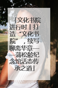 文化书院进行时丨打造“文化书院”，续写聊斋华章——蒲松龄纪念馆活态传承之道