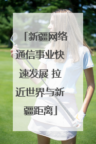 新疆网络通信事业快速发展 拉近世界与新疆距离