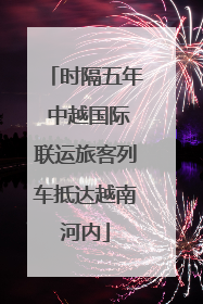 时隔五年 中越国际联运旅客列车抵达越南河内