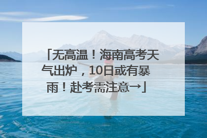 无高温！海南高考天气出炉，10日或有暴雨！赴考需注意→