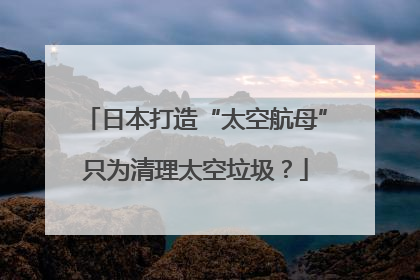 日本打造“太空航母”只为清理太空垃圾？