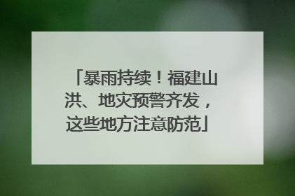 暴雨持续！福建山洪、地灾预警齐发，这些地方注意防范