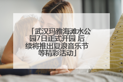 武汉玛雅海滩水公园7日正式开园 后续将推出夏浪音乐节等精彩活动