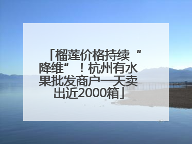 榴莲价格持续“降维”！杭州有水果批发商户一天卖出近2000箱