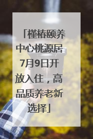 槿椿颐养中心桃源居7月9日开放入住，高品质养老新选择
