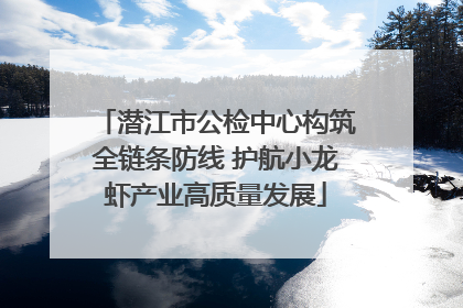 潜江市公检中心构筑全链条防线 护航小龙虾产业高质量发展