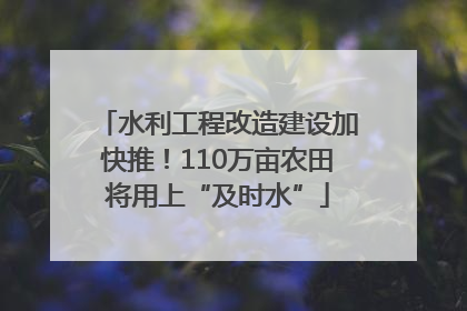 水利工程改造建设加快推！110万亩农田将用上“及时水”
