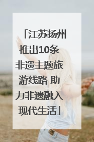 江苏扬州推出10条非遗主题旅游线路 助力非遗融入现代生活