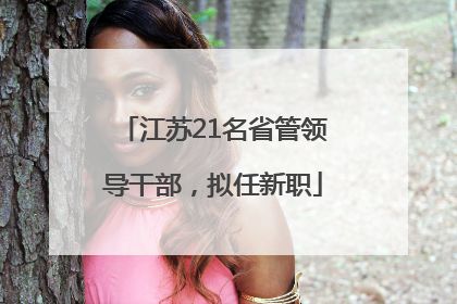江苏21名省管领导干部，拟任新职