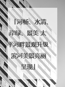 河畅、水清、岸绿、景美 太平河畔景观升级 滨河美景亮丽呈现