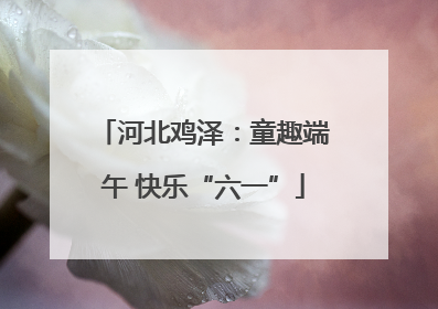 河北鸡泽：童趣端午 快乐“六一”