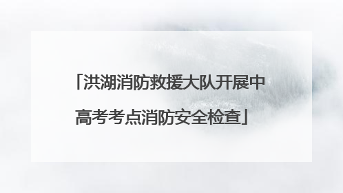 洪湖消防救援大队开展中高考考点消防安全检查