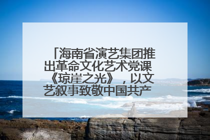 海南省演艺集团推出革命文化艺术党课《琼崖之光》，以文艺叙事致敬中国共产党成立104周年