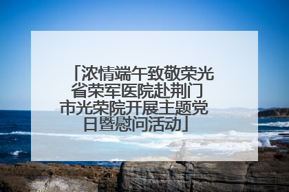 浓情端午致敬荣光 省荣军医院赴荆门市光荣院开展主题党日暨慰问活动