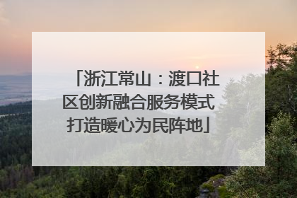 浙江常山：渡口社区创新融合服务模式打造暖心为民阵地