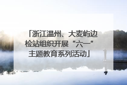 浙江温州、大麦屿边检站组织开展“六一”主题教育系列活动