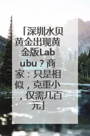 深圳水贝黄金出现黄金版Labubu？商家：只是相似，克重小，仅需几百元