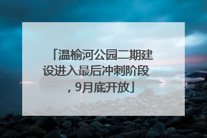 温榆河公园二期建设进入最后冲刺阶段，9月底开放