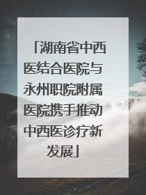 湖南省中西医结合医院与永州职院附属医院携手推动中西医诊疗新发展