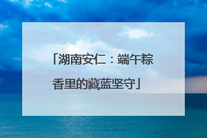 湖南安仁：端午粽香里的藏蓝坚守