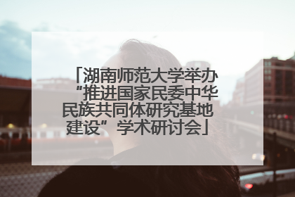 湖南师范大学举办“推进国家民委中华民族共同体研究基地建设”学术研讨会