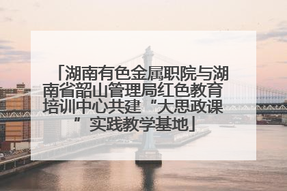 湖南有色金属职院与湖南省韶山管理局红色教育培训中心共建“大思政课”实践教学基地