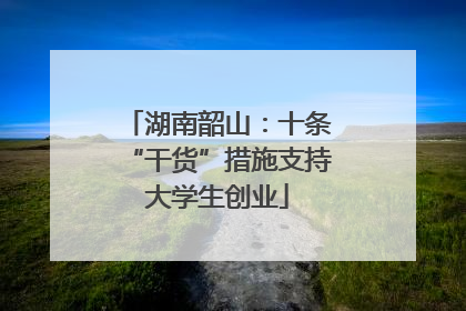 湖南韶山：十条“干货”措施支持大学生创业