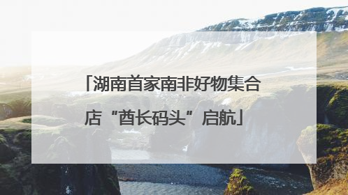 湖南首家南非好物集合店“酋长码头”启航