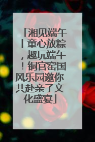 湘见端午丨童心放粽，趣玩端午！铜官窑国风乐园邀你共赴亲子文化盛宴