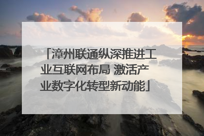 漳州联通纵深推进工业互联网布局 激活产业数字化转型新动能