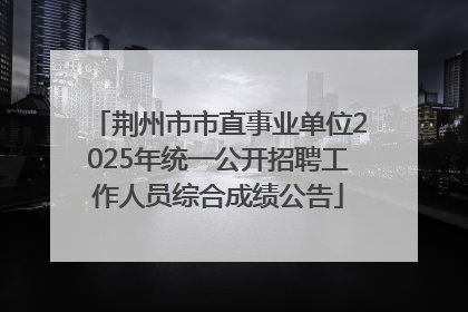 荆州市市直事业单位2025年统一公开招聘工作人员综合成绩公告