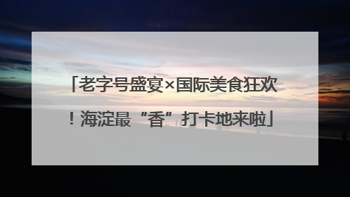 老字号盛宴×国际美食狂欢！海淀最“香”打卡地来啦