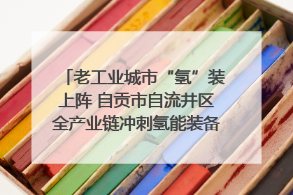 老工业城市“氢”装上阵 自贡市自流井区全产业链冲刺氢能装备制造新高地｜美好生活有“盐”味