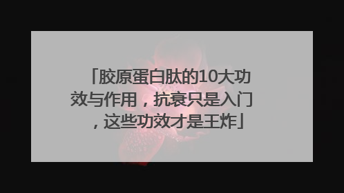 胶原蛋白肽的10大功效与作用，抗衰只是入门，这些功效才是王炸