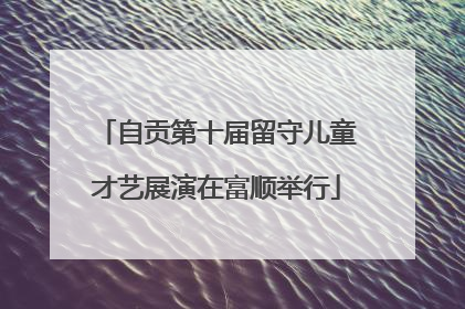 自贡第十届留守儿童才艺展演在富顺举行