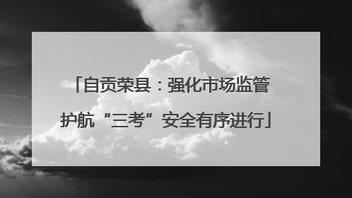 自贡荣县：强化市场监管 护航“三考”安全有序进行