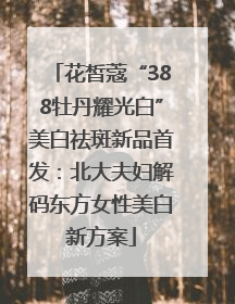 花皙蔻“388牡丹耀光白”美白祛斑新品首发：北大夫妇解码东方女性美白新方案