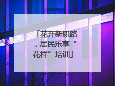 花开新职路，居民乐享“花样”培训