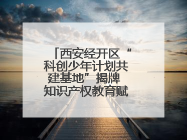西安经开区“科创少年计划共建基地”揭牌 知识产权教育赋能青少年创新