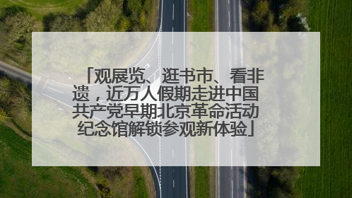 观展览、逛书市、看非遗，近万人假期走进中国共产党早期北京革命活动纪念馆解锁参观新体验