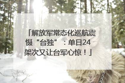 解放军常态化巡航震慑“台独”：单日24架次又让台军心惊！