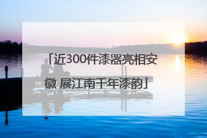 近300件漆器亮相安徽 展江南千年漆韵