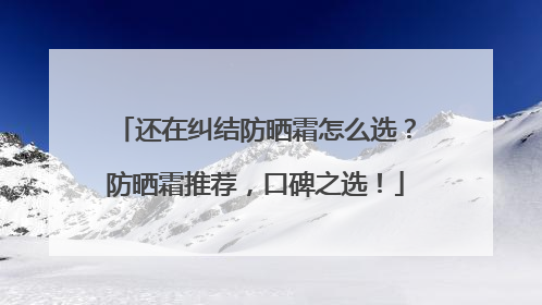 还在纠结防晒霜怎么选？防晒霜推荐，口碑之选！