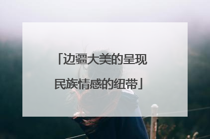 边疆大美的呈现 民族情感的纽带