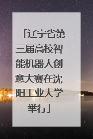 辽宁省第三届高校智能机器人创意大赛在沈阳工业大学举行