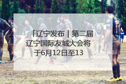 辽宁发布｜第二届辽宁国际友城大会将于6月12日至13日在沈阳举办
