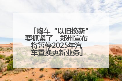 购车“以旧换新”要抓紧了，郑州宣布将暂停2025年汽车置换更新业务