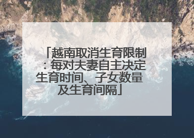 越南取消生育限制：每对夫妻自主决定生育时间、子女数量及生育间隔
