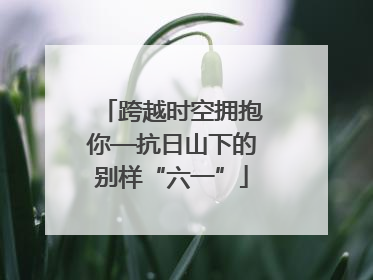跨越时空拥抱你—抗日山下的别样“六一”