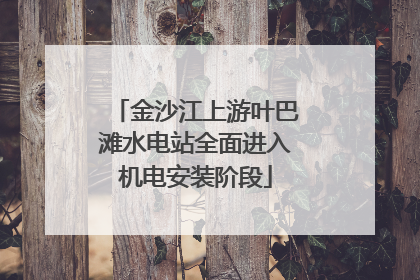 金沙江上游叶巴滩水电站全面进入机电安装阶段